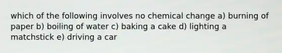 which of the following involves no chemical change a) burning of paper b) boiling of water c) baking a cake d) lighting a matchstick e) driving a car