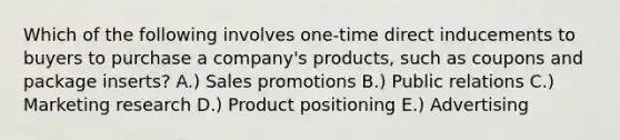 Which of the following involves​ one-time direct inducements to buyers to purchase a​ company's products, such as coupons and package​ inserts? A.) Sales promotions B.) Public relations C.) Marketing research D.) Product positioning E.) Advertising