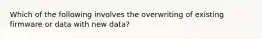 Which of the following involves the overwriting of existing firmware or data with new data?