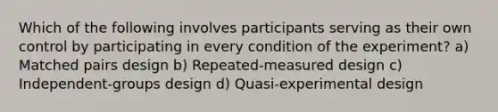 Which of the following involves participants serving as their own control by participating in every condition of the experiment? a) Matched pairs design b) Repeated-measured design c) Independent-groups design d) Quasi-experimental design