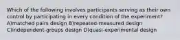 Which of the following involves participants serving as their own control by participating in every condition of the experiment? A)matched pairs design B)repeated-measured design C)independent-groups design D)quasi-experimental design