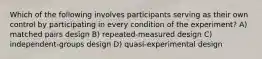 Which of the following involves participants serving as their own control by participating in every condition of the experiment? A) matched pairs design B) repeated-measured design C) independent-groups design D) quasi-experimental design