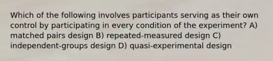 Which of the following involves participants serving as their own control by participating in every condition of the experiment? A) matched pairs design B) repeated-measured design C) independent-groups design D) quasi-experimental design