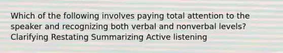 Which of the following involves paying total attention to the speaker and recognizing both verbal and nonverbal levels? Clarifying Restating Summarizing Active listening