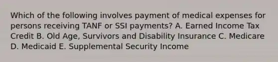 Which of the following involves payment of medical expenses for persons receiving TANF or SSI payments? A. Earned Income Tax Credit B. Old Age, Survivors and Disability Insurance C. Medicare D. Medicaid E. Supplemental Security Income