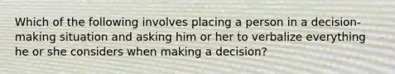 Which of the following involves placing a person in a decision-making situation and asking him or her to verbalize everything he or she considers when making a decision?