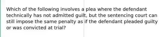 Which of the following involves a plea where the defendant technically has not admitted guilt, but the sentencing court can still impose the same penalty as if the defendant pleaded guilty or was convicted at trial?