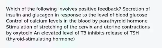 Which of the following involves positive feedback? Secretion of insulin and glucagon in response to the level of blood glucose Control of calcium levels in the blood by parathyroid hormone Stimulation of stretching of the cervix and uterine contractions by oxytocin An elevated level of T3 inhibits release of TSH (thyroid-stimulating hormone)