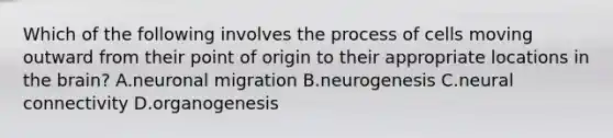 Which of the following involves the process of cells moving outward from their point of origin to their appropriate locations in the brain? A.neuronal migration B.neurogenesis C.neural connectivity D.organogenesis