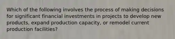 Which of the following involves the process of making decisions for significant financial investments in projects to develop new​ products, expand production​ capacity, or remodel current production​ facilities?