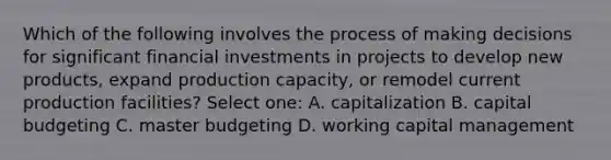 Which of the following involves the process of making decisions for significant financial investments in projects to develop new products, expand production capacity, or remodel current production facilities? Select one: A. capitalization B. capital budgeting C. master budgeting D. working capital management