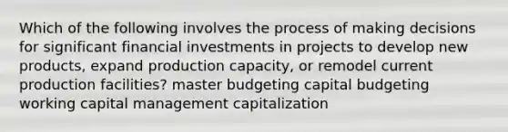 Which of the following involves the process of making decisions for significant financial investments in projects to develop new products, expand production capacity, or remodel current production facilities? master budgeting capital budgeting working capital management capitalization