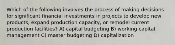 Which of the following involves the process of making decisions for significant financial investments in projects to develop new products, expand production capacity, or remodel current production facilities? A) capital budgeting B) working capital management C) master budgeting D) capitalization