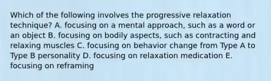 Which of the following involves the progressive relaxation technique? A. focusing on a mental approach, such as a word or an object B. focusing on bodily aspects, such as contracting and relaxing muscles C. focusing on behavior change from Type A to Type B personality D. focusing on relaxation medication E. focusing on reframing