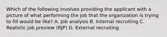 Which of the following involves providing the applicant with a picture of what performing the job that the organization is trying to fill would be​ like? A. Job analysis B. Internal recruiting C. Realistic job preview​ (RJP) D. External recruiting