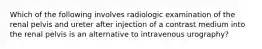 Which of the following involves radiologic examination of the renal pelvis and ureter after injection of a contrast medium into the renal pelvis is an alternative to intravenous urography?