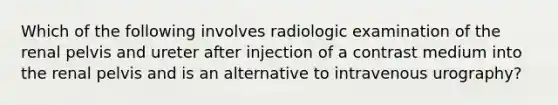 Which of the following involves radiologic examination of the renal pelvis and ureter after injection of a contrast medium into the renal pelvis and is an alternative to intravenous urography?