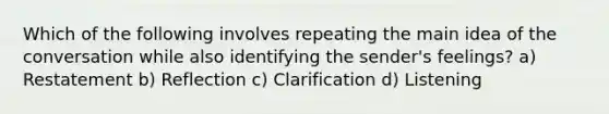 Which of the following involves repeating the main idea of the conversation while also identifying the sender's feelings? a) Restatement b) Reflection c) Clarification d) Listening