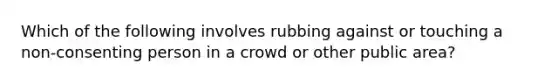 Which of the following involves rubbing against or touching a non-consenting person in a crowd or other public area?