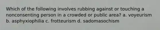 Which of the following involves rubbing against or touching a nonconsenting person in a crowded or public area? a. voyeurism b. asphyxiophilia c. frotteurism d. sadomasochism