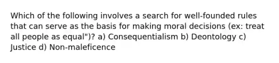 Which of the following involves a search for well-founded rules that can serve as the basis for making moral decisions (ex: treat all people as equal")? a) Consequentialism b) Deontology c) Justice d) Non-maleficence