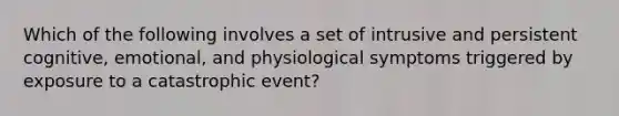 Which of the following involves a set of intrusive and persistent cognitive, emotional, and physiological symptoms triggered by exposure to a catastrophic event?