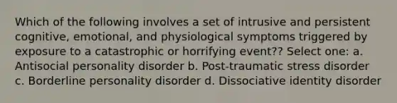 Which of the following involves a set of intrusive and persistent cognitive, emotional, and physiological symptoms triggered by exposure to a catastrophic or horrifying event?? Select one: a. Antisocial personality disorder b. Post-traumatic stress disorder c. Borderline personality disorder d. Dissociative identity disorder