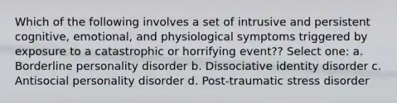 Which of the following involves a set of intrusive and persistent cognitive, emotional, and physiological symptoms triggered by exposure to a catastrophic or horrifying event?? Select one: a. Borderline personality disorder b. Dissociative identity disorder c. Antisocial personality disorder d. Post-traumatic stress disorder