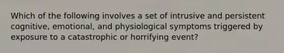 Which of the following involves a set of intrusive and persistent cognitive, emotional, and physiological symptoms triggered by exposure to a catastrophic or horrifying event?