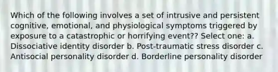 Which of the following involves a set of intrusive and persistent cognitive, emotional, and physiological symptoms triggered by exposure to a catastrophic or horrifying event?? Select one: a. Dissociative identity disorder b. Post-traumatic stress disorder c. Antisocial personality disorder d. Borderline personality disorder