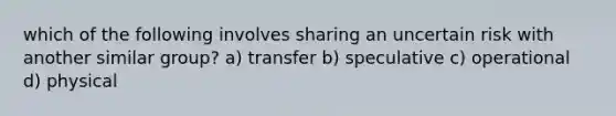 which of the following involves sharing an uncertain risk with another similar group? a) transfer b) speculative c) operational d) physical