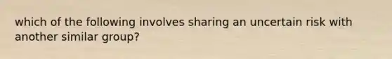 which of the following involves sharing an uncertain risk with another similar group?