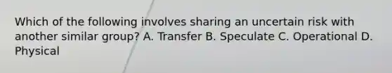 Which of the following involves sharing an uncertain risk with another similar group? A. Transfer B. Speculate C. Operational D. Physical