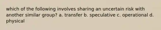 which of the following involves sharing an uncertain risk with another similar group? a. transfer b. speculative c. operational d. physical