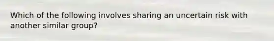 Which of the following involves sharing an uncertain risk with another similar group?