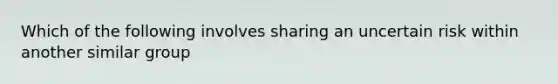 Which of the following involves sharing an uncertain risk within another similar group