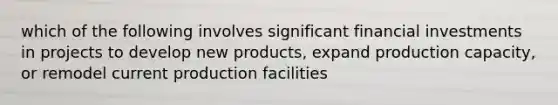 which of the following involves significant financial investments in projects to develop new products, expand production capacity, or remodel current production facilities