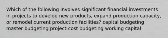 Which of the following involves significant financial investments in projects to develop new products, expand production capacity, or remodel current production facilities? capital budgeting master budgeting project-cost budgeting working capital