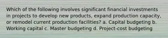 Which of the following involves significant financial investments in projects to develop new products, expand production capacity, or remodel current production facilities? a. Capital budgeting b. Working capital c. Master budgeting d. Project-cost budgeting