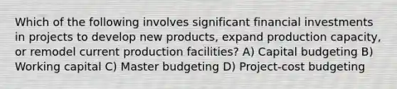 Which of the following involves significant financial investments in projects to develop new products, expand production capacity, or remodel current production facilities? A) Capital budgeting B) Working capital C) Master budgeting D) Project-cost budgeting