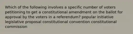 Which of the following involves a specific number of voters petitioning to get a constitutional amendment on the ballot for approval by the voters in a referendum? popular initiative legislative proposal constitutional convention constitutional commission