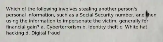 Which of the following involves stealing another person's personal information, such as a Social Security number, and then using the information to impersonate the victim, generally for financial gain? a. Cyberterrorism b. Identity theft c. White hat hacking d. Digital fraud