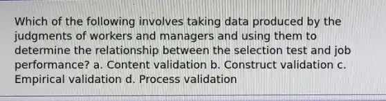 Which of the following involves taking data produced by the judgments of workers and managers and using them to determine the relationship between the selection test and job performance? a. Content validation b. Construct validation c. Empirical validation d. Process validation