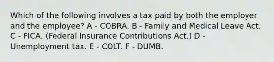 Which of the following involves a tax paid by both the employer and the employee? A - COBRA. B - Family and Medical Leave Act. C - FICA. (Federal Insurance Contributions Act.) D - Unemployment tax. E - COLT. F - DUMB.