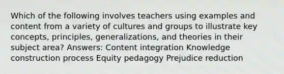 Which of the following involves teachers using examples and content from a variety of cultures and groups to illustrate key concepts, principles, generalizations, and theories in their subject area? Answers: Content integration Knowledge construction process Equity pedagogy Prejudice reduction