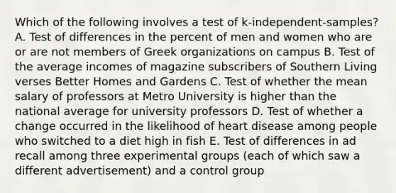 Which of the following involves a test of k-independent-samples? A. Test of differences in the percent of men and women who are or are not members of Greek organizations on campus B. Test of the average incomes of magazine subscribers of Southern Living verses Better Homes and Gardens C. Test of whether the mean salary of professors at Metro University is higher than the national average for university professors D. Test of whether a change occurred in the likelihood of heart disease among people who switched to a diet high in fish E. Test of differences in ad recall among three experimental groups (each of which saw a different advertisement) and a control group