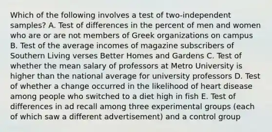 Which of the following involves a test of two-independent samples? A. Test of differences in the percent of men and women who are or are not members of Greek organizations on campus B. Test of the average incomes of magazine subscribers of Southern Living verses Better Homes and Gardens C. Test of whether the mean salary of professors at Metro University is higher than the national average for university professors D. Test of whether a change occurred in the likelihood of heart disease among people who switched to a diet high in fish E. Test of differences in ad recall among three experimental groups (each of which saw a different advertisement) and a control group