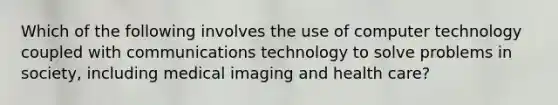 Which of the following involves the use of computer technology coupled with communications technology to solve problems in society, including medical imaging and health care?