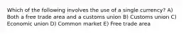 Which of the following involves the use of a single currency? A) Both a free trade area and a customs union B) Customs union C) Economic union D) Common market E) Free trade area