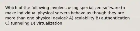 Which of the following involves using specialized software to make individual physical servers behave as though they are more than one physical device? A) scalability B) authentication C) tunneling D) virtualization